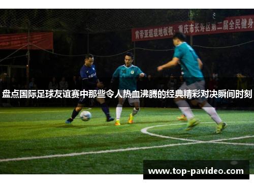 盘点国际足球友谊赛中那些令人热血沸腾的经典精彩对决瞬间时刻