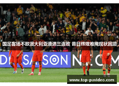 国足客场不敌澳大利亚遭遇三连败 昔日辉煌难掩现状困境