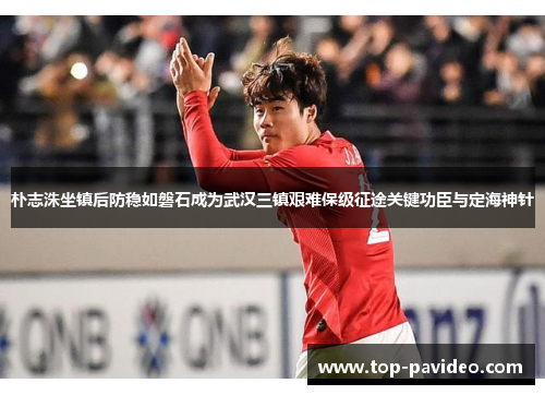朴志洙坐镇后防稳如磐石成为武汉三镇艰难保级征途关键功臣与定海神针